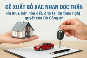Đề xuất bỏ xác nhận độc thân khi mua bán nhà đất, ô tô tại dự thảo nghị quyết của Bộ công an